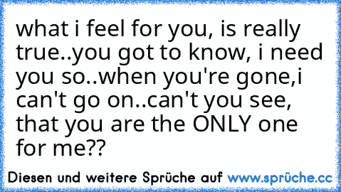 what i feel for you, is really true..
you got to know, i need you so..
when you're gone,i can't go on..
can't you see, that you are the ONLY one for me??
♥