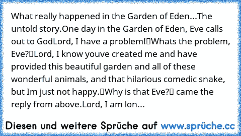 What really happened in the Garden of Eden...The untold story.
One day in the Garden of Eden, Eve calls out to God…
„Lord, I have a problem!“
„What’s the problem, Eve?“
„Lord, I know you’ve created me and have provided this beautiful garden and all of these wonderful animals, and that hilarious comedic snake, but I’m just not happy.“
„Why is that Eve?“ came the reply from above.
„Lord, I am lon...