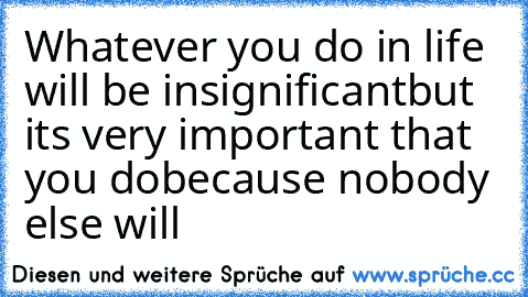 Whatever you do in life will be insignificant
but it´s very important that you do
because nobody else will