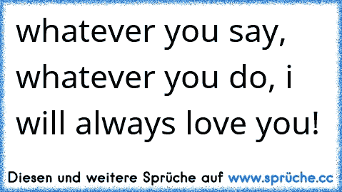 whatever you say, whatever you do, i will always love you! 