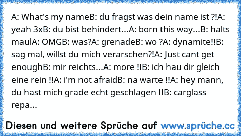 A: What's my name
B: du fragst was dein name ist ?!
A: yeah 3x
B: du bist behindert...
A: born this way
...B: halts maul
A: OMG
B: was?
A: grenade
B: wo ?
A: dynamite!!
B: sag mal, willst du mich verarschen?!
A: Just cant get enough
B: mir reichts...
A: more !!
B: ich hau dir gleich eine rein !!
A: i'm not afraid
B: na warte !!
A: hey mann, du hast mich grade echt geschlagen !!
B: carglass repa...