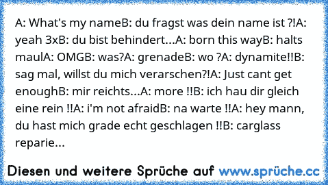 A: What's my name
B: du fragst was dein name ist ?!
A: yeah 3x
B: du bist behindert...
A: born this way
B: halts maul
A: OMG
B: was?
A: grenade
B: wo ?
A: dynamite!!
B: sag mal, willst du mich verarschen?!
A: Just cant get enough
B: mir reichts...
A: more !!
B: ich hau dir gleich eine rein !!
A: i'm not afraid
B: na warte !!
A: hey mann, du hast mich grade echt geschlagen !!
B: carglass reparie...