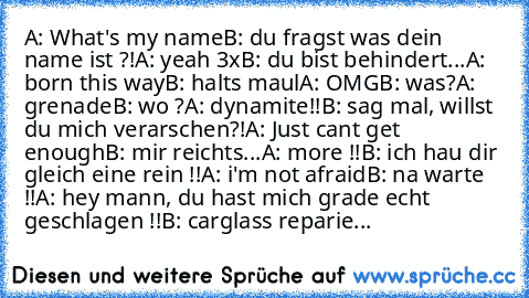 A: What's my name
B: du fragst was dein name ist ?!
A: yeah 3x
B: du bist behindert...
A: born this way
B: halts maul
A: OMG
B: was?
A: grenade
B: wo ?
A: dynamite!!
B: sag mal, willst du mich verarschen?!
A: Just cant get enough
B: mir reichts...
A: more !!
B: ich hau dir gleich eine rein !!
A: i'm not afraid
B: na warte !!
A: hey mann, du hast mich grade echt geschlagen !!
B: carglass reparie...