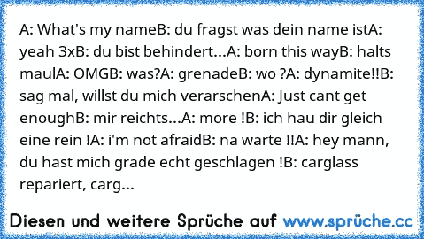 A: What's my name
B: du fragst was dein name ist
A: yeah 3x
B: du bist behindert...
A: born this way
B: halts maul
A: OMG
B: was?
A: grenade
B: wo ?
A: dynamite!!
B: sag mal, willst du mich verarschen
A: Just cant get enough
B: mir reichts...
A: more !
B: ich hau dir gleich eine rein !
A: i'm not afraid
B: na warte !!
A: hey mann, du hast mich grade echt geschlagen !
B: carglass repariert, carg...