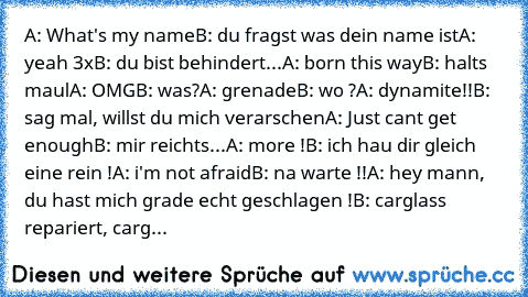 A: What's my name
B: du fragst was dein name ist
A: yeah 3x
B: du bist behindert...
A: born this way
B: halts maul
A: OMG
B: was?
A: grenade
B: wo ?
A: dynamite!!
B: sag mal, willst du mich verarschen
A: Just cant get enough
B: mir reichts...
A: more !
B: ich hau dir gleich eine rein !
A: i'm not afraid
B: na warte !!
A: hey mann, du hast mich grade echt geschlagen !
B: carglass repariert, carg...