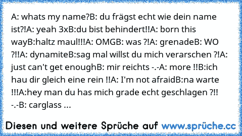 A: whats my name?
B: du frägst echt wie dein name ist?!
A: yeah 3x
B:du bist behindert!!
A: born this way
B:haltz maul!!!
A: OMG
B: was ?!
A: grenade
B: WO ?!!
A: dynamite
B:sag mal willst du mich verarschen ?!
A: just can't get enough
B: mir reichts -.-
A: more !!
B:ich hau dir gleich eine rein !!
A: I'm not afraid
B:na warte !!!
A:hey man du has mich grade echt geschlagen ?!! -.-
B: carglass rep...