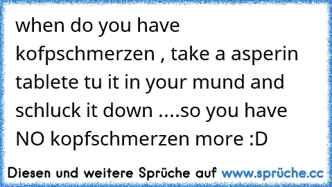 when do you have kofpschmerzen , take a asperin tablete tu it in your mund and schluck it down ....so you have NO kopfschmerzen more :D
