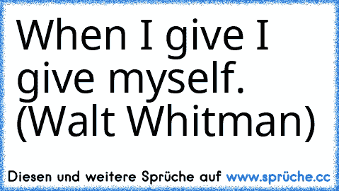 When I give I give myself. (Walt Whitman)