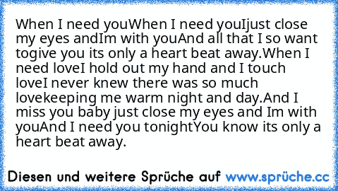 When I need you
When I need you
Ijust close my eyes and
I´m with you
And all that I so want to
give you it´s only a heart beat away.
When I need love
I hold out my hand and I touch love
I never knew there was so much love
keeping me warm night and day.
And I miss you baby just close my eyes and I´m with you
And I need you tonight
You know it´s only a heart beat away.