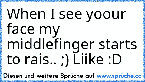 When I see yoour face my middlefinger starts to rais.. ;) 
Liike :D