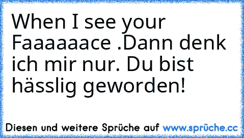 When I see your Faaaaaace .
Dann denk ich mir nur. Du bist hässlig geworden!