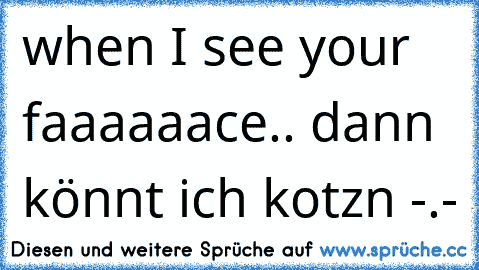 when I see your faaaaaace.. dann könnt ich kotzn -.-