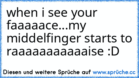 when i see your faaaaace...my middelfinger starts to raaaaaaaaaaaise :D