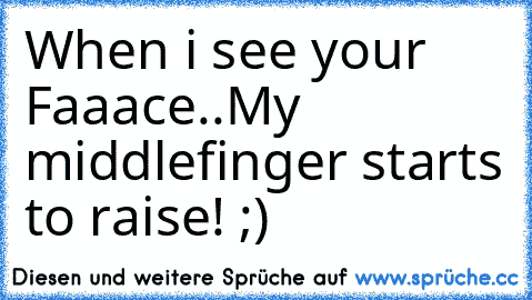 When i see your Faaace..
My middlefinger starts to raise! ;)