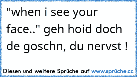 "when i see your face.." geh hoid doch de goschn, du nervst !