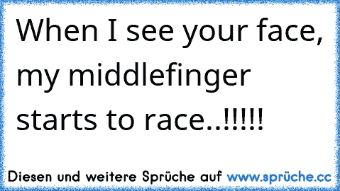 When I see your face, my middlefinger starts to race..!!!!!