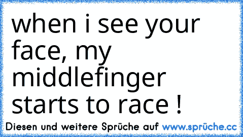 when i see your face, my middlefinger starts to race !