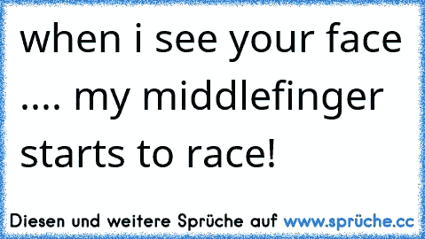 when i see your face ..
.. my middlefinger starts to race!