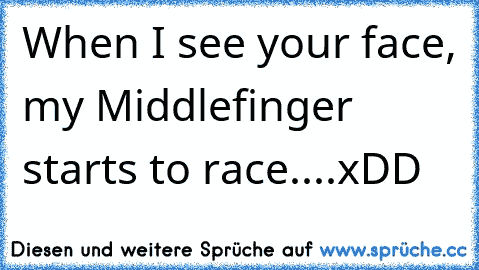 When I see your face, my Middlefinger starts to race....xDD