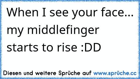 When I see your face... my middlefinger starts to rise :DD