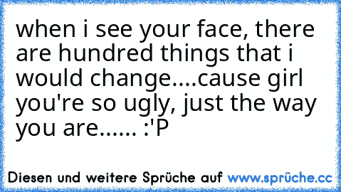 when i see your face, there are hundred things that i would change....cause girl you're so ugly, just the way you are...... :'P