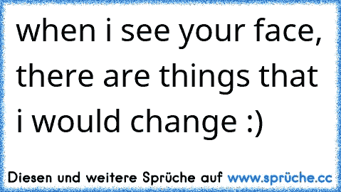 when i see your face, there are things that i would change :)