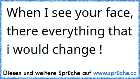 When I see your face, there everything that i would change !