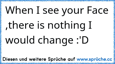 When I see your Face ,there is nothing I would change :'D