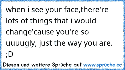 when i see your face,
there're lots of things that i would change
'cause you're so uuuugly,
 just the way you are. ♥ ;D