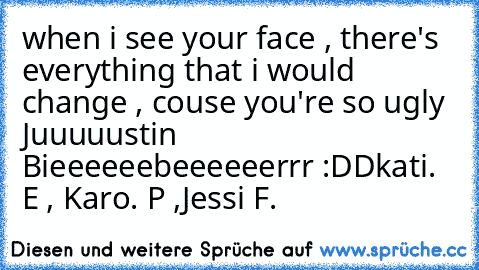 when i see your face , there's everything that i would change , couse you're so ugly Juuuuustin Bieeeeeebeeeeeerrr :DD
kati. E , Karo. P ,Jessi F.