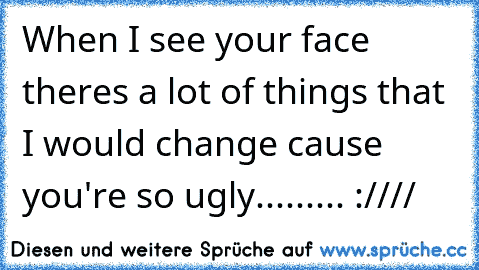 When I see your face theres a lot of things that I would change cause you're so ugly......... :////