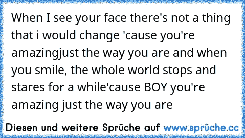 When I see your face there's not a thing that i would change 'cause you're amazing
just the way you are and when you smile, the whole world stops and stares for a while
'cause BOY you're amazing just the way you are ♥