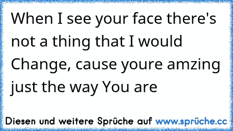 When I see your face there's not a thing that I would Change, cause youre amzing just the way You are ♥