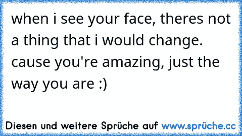 when i see your face, there´s not a thing that i would change. cause you're amazing, just the way you are :)