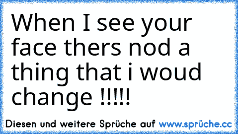 When I see your face thers nod a thing that i woud change !!!!!♥♥♥♥♥♥