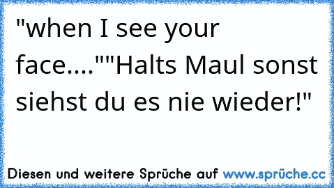 "when I see your face...."
"Halts Maul sonst siehst du es nie wieder!"