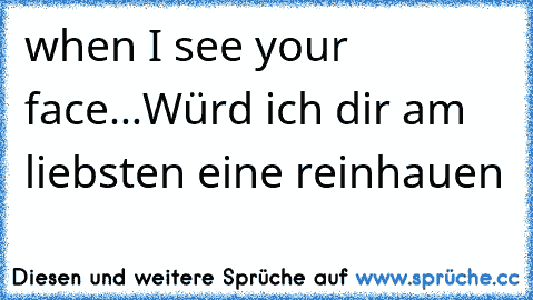 when I see your face...
Würd ich dir am liebsten eine reinhauen