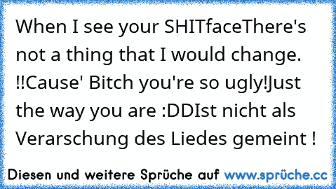 When I see your SHITface
There's not a thing that I would change. !!
Cause' Bitch you're so ugly!
Just the way you are :DD
Ist nicht als Verarschung des Liedes gemeint !