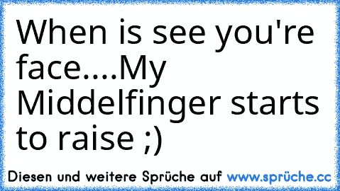 When is see you're face....♥
My Middelfinger starts to raise ;)