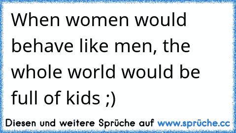 When women would behave like men, the whole world would be full of kids ;)