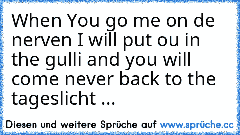 When You go me on de nerven I will put ou in the gulli and you will come never back to the tageslicht ...