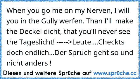 When you go me on my Nerven, I will you in the Gully werfen. Than I'll  make the Deckel dicht, that you'll never see the Tageslicht! 
----->Leute....Checkts doch endlich...Der Spruch geht so und nicht anders !