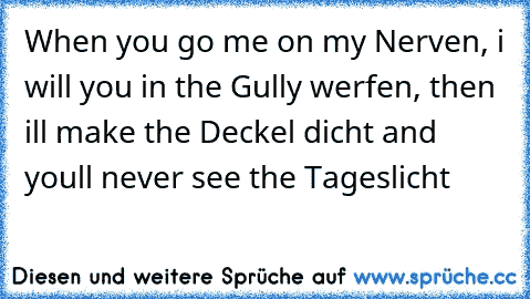 When you go me on my Nerven, i will you in the Gully werfen, then i´ll make the Deckel dicht and you´ll never see the Tageslicht