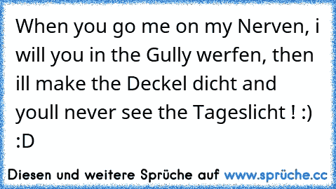 When you go me on my Nerven, i will you in the Gully werfen, then i´ll make the Deckel dicht and you´ll never see the Tageslicht ! :) :D