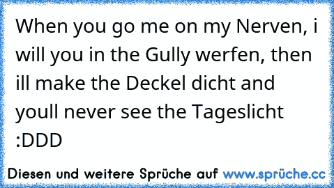 When you go me on my Nerven, i will you in the Gully werfen, then i´ll make the Deckel dicht and you´ll never see the Tageslicht :DDD