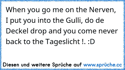 When you go me on the Nerven, I put you into the Gulli, do de Deckel drop and you come never back to the Tageslicht !. :D