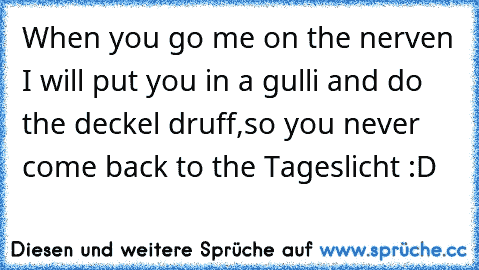 When you go me on the nerven I will put you in a gulli and do the deckel druff,so you never come back to the Tageslicht :D