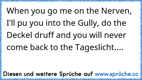 When you go me on the Nerven, I'll pu you into the Gully, do the Deckel druff and you will never come back to the Tageslicht....