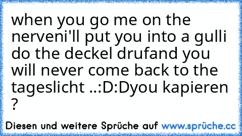 when you go me on the nerven
i'll put you into a gulli do the deckel druf
and you will never come back to the tageslicht ..
:D:D
you kapieren ?