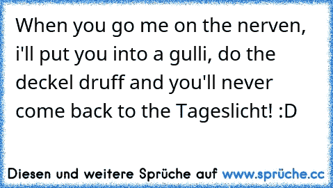 When you go me on the nerven, i'll put you into a gulli, do the deckel druff and you'll never come back to the Tageslicht! :D